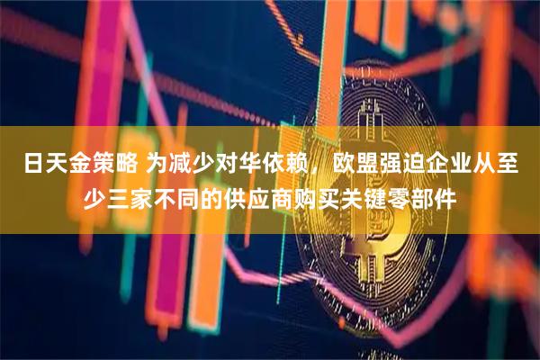 日天金策略 为减少对华依赖，欧盟强迫企业从至少三家不同的供应商购买关键零部件