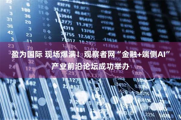 盈为国际 现场爆满！观察者网“金融+端侧AI”产业前沿论坛成功举办