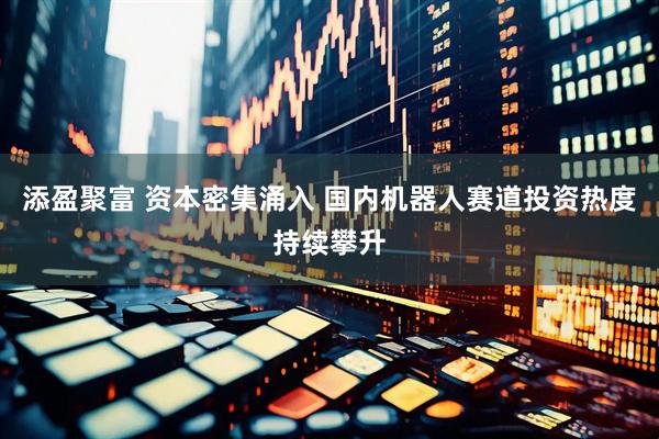 添盈聚富 资本密集涌入 国内机器人赛道投资热度持续攀升