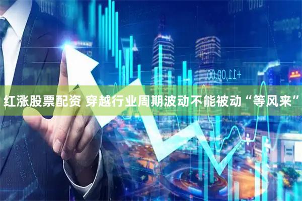 红涨股票配资 穿越行业周期波动不能被动“等风来”