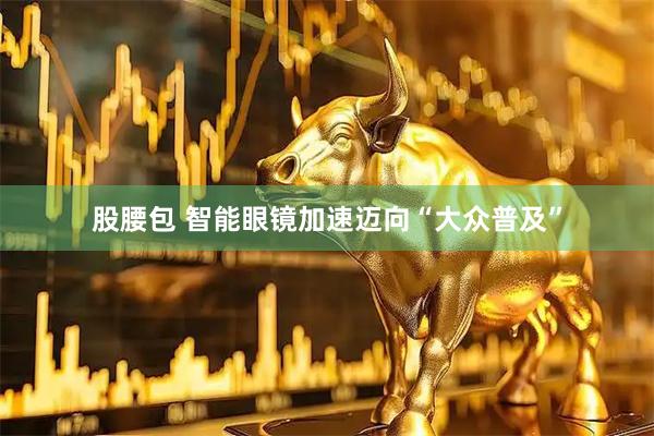 股腰包 智能眼镜加速迈向“大众普及”