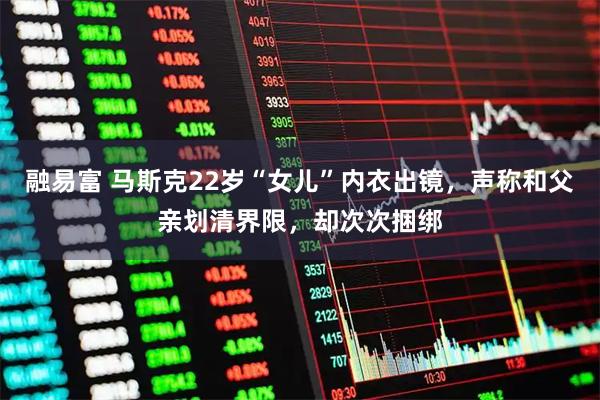 融易富 马斯克22岁“女儿”内衣出镜，声称和父亲划清界限，却次次捆绑