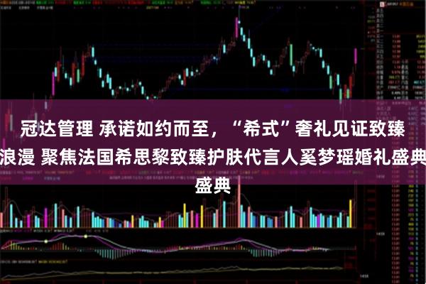冠达管理 承诺如约而至，“希式”奢礼见证致臻浪漫 聚焦法国希思黎致臻护肤代言人奚梦瑶婚礼盛典