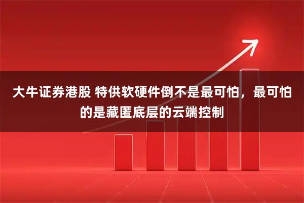 大牛证券港股 特供软硬件倒不是最可怕，最可怕的是藏匿底层的云端控制