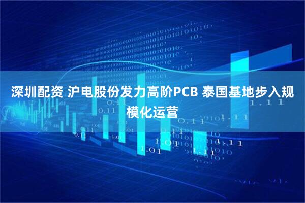 深圳配资 沪电股份发力高阶PCB 泰国基地步入规模化运营