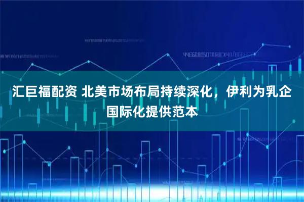 汇巨福配资 北美市场布局持续深化，伊利为乳企国际化提供范本