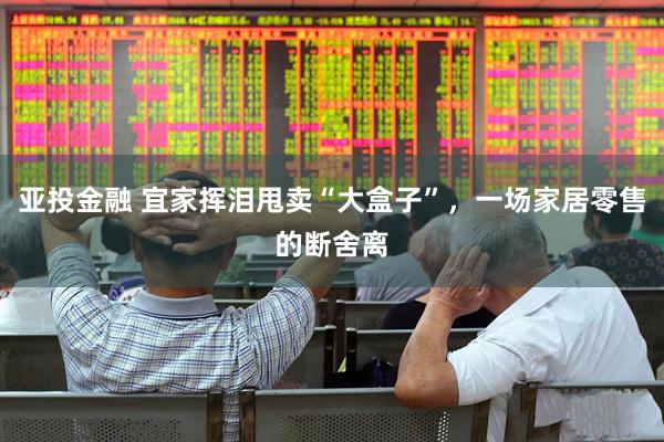 亚投金融 宜家挥泪甩卖“大盒子”，一场家居零售的断舍离