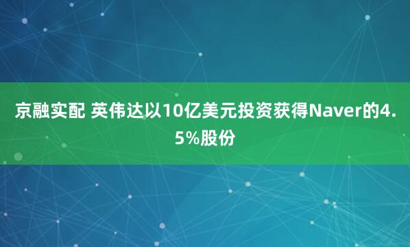 京融实配 英伟达以10亿美元投资获得Naver的4.5%股份