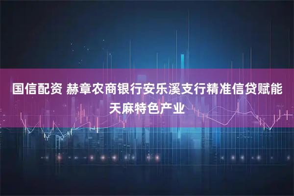 国信配资 赫章农商银行安乐溪支行精准信贷赋能天麻特色产业