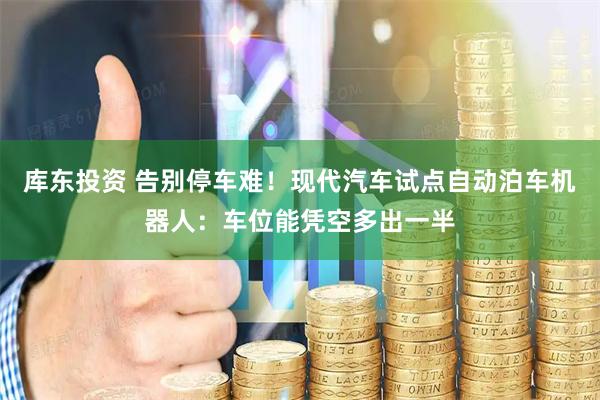 库东投资 告别停车难！现代汽车试点自动泊车机器人：车位能凭空多出一半
