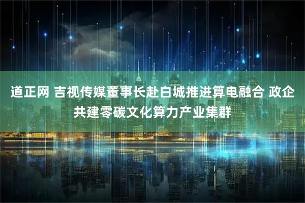 道正网 吉视传媒董事长赴白城推进算电融合 政企共建零碳文化算力产业集群