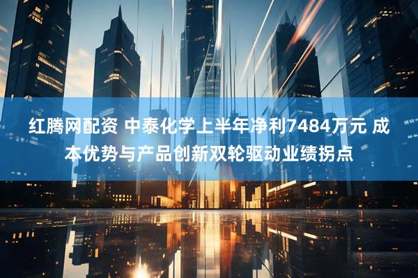 红腾网配资 中泰化学上半年净利7484万元 成本优势与产品创新双轮驱动业绩拐点